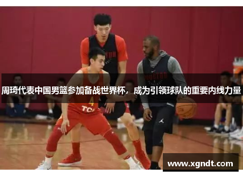 周琦代表中国男篮参加备战世界杯，成为引领球队的重要内线力量